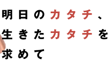 明日のカタチ、生きたカタチを求めて